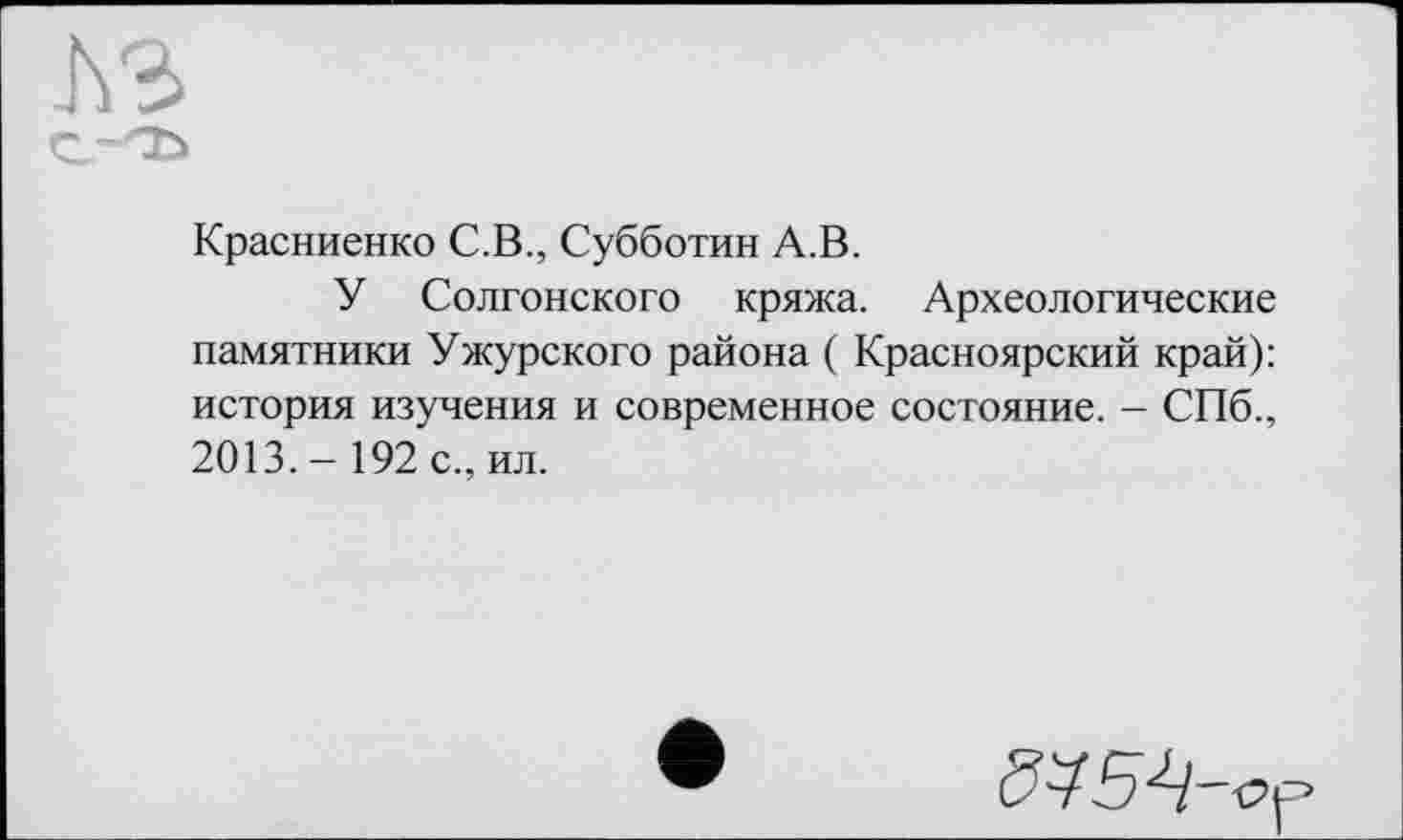 ﻿
Красниенко С.В., Субботин А.В.
У Солгонского кряжа. Археологические памятники Ужурского района ( Красноярский край): история изучения и современное состояние. - СПб., 2013.- 192 с., ил.
